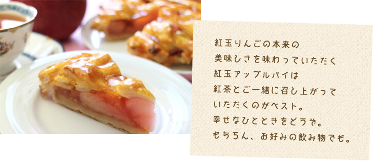 紅玉りんごの本来の 美味しさを味わっていただく 紅玉アップルパイは 紅茶とご一緒に召し上がって いただくのがベスト。 幸せなひとときをどうぞ。 もちろん、お好みの飲み物でも。