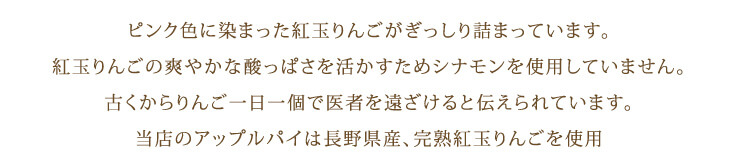 ピンク色に染まった紅玉りんごがぎっしり詰まっています。 紅玉りんごの爽やかな酸っぱさを活かすためシナモンを使用していません。 古くからりんご一日一個で医者を遠ざけると伝えられています。 当店のアップルパイは長野県産、完熟紅玉りんごを使用