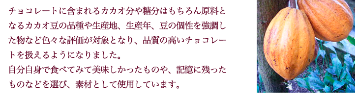 チョコレートに含まれるカカオ分や糖分はもちろん原料となるカカオ豆の品種や生産地、生産年、豆の個性を強調した物など色々な評価が対象となり、品質の高いチョコレートを扱えるようになりました。 自分自身で食べてみて美味しかったものや、記憶に残ったものなどを選び、素材として使用しています。